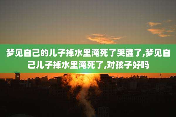 梦见自己的儿子掉水里淹死了哭醒了,梦见自己儿子掉水里淹死了,对孩子好吗