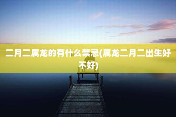 二月二属龙的有什么禁忌(属龙二月二出生好不好)