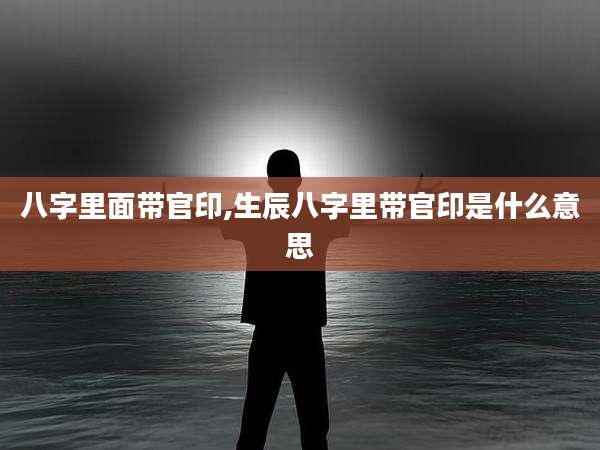 八字里面带官印,生辰八字里带官印是什么意思