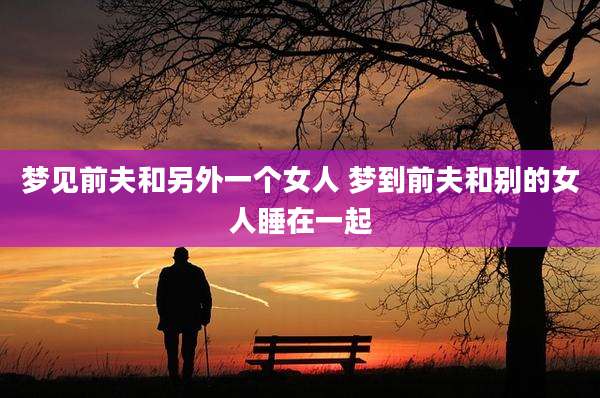 梦见前夫和另外一个女人 梦到前夫和别的女人睡在一起