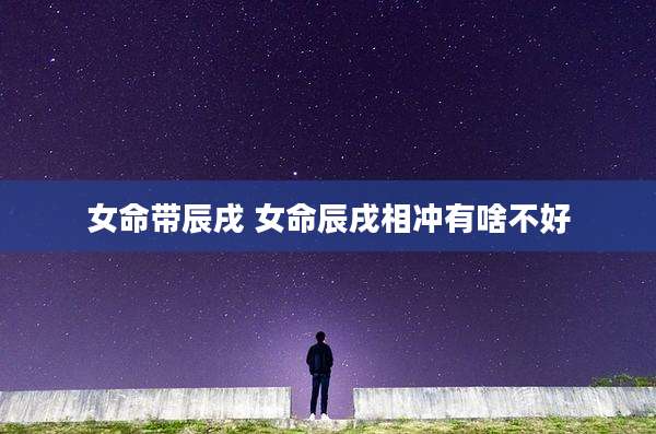 女命带辰戌 女命辰戌相冲有啥不好