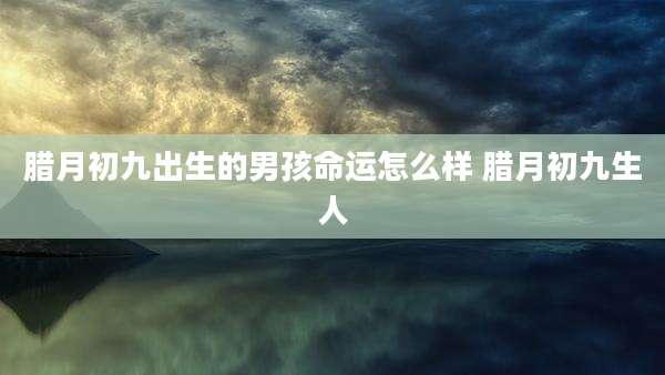 腊月初九出生的男孩命运怎么样 腊月初九生人