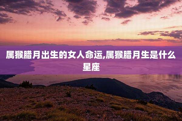属猴腊月出生的女人命运,属猴腊月生是什么星座