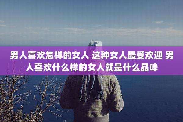 男人喜欢怎样的女人 这种女人最受欢迎 男人喜欢什么样的女人就是什么品味