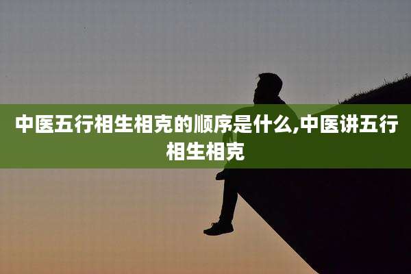 中医五行相生相克的顺序是什么,中医讲五行相生相克