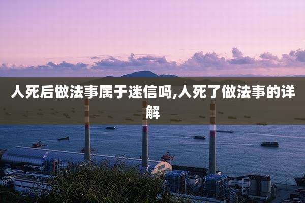 人死后做法事属于迷信吗,人死了做法事的详解