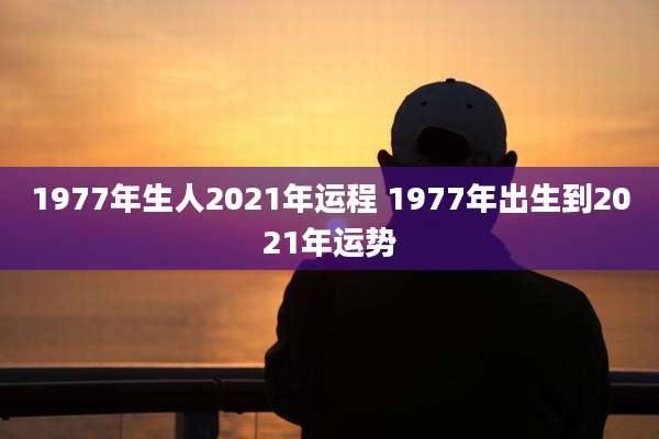 1977年生人2021年运程 1977年出生到2021年运势
