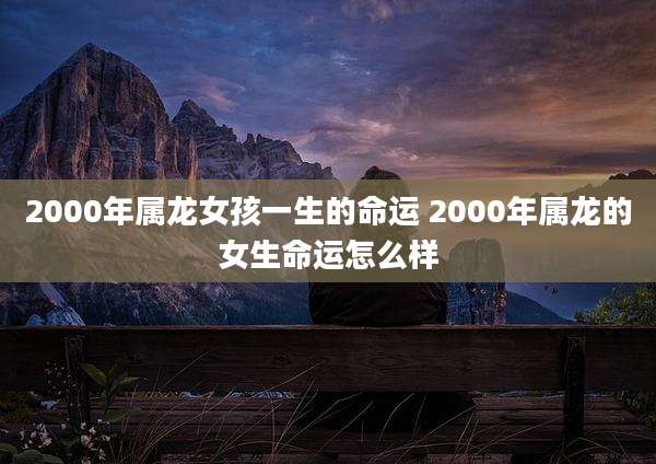 2000年属龙女孩一生的命运 2000年属龙的女生命运怎么样