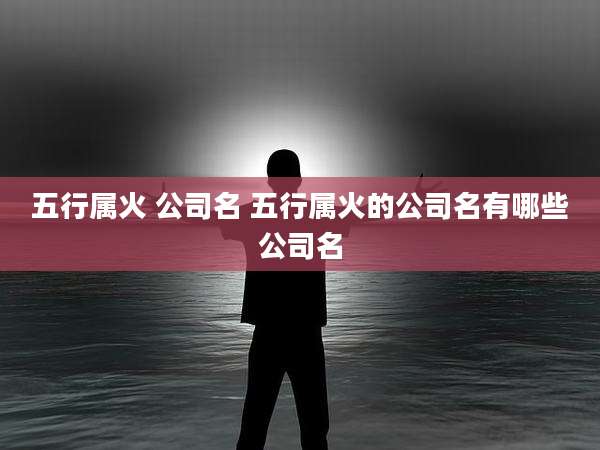 五行属火 公司名 五行属火的公司名有哪些公司名