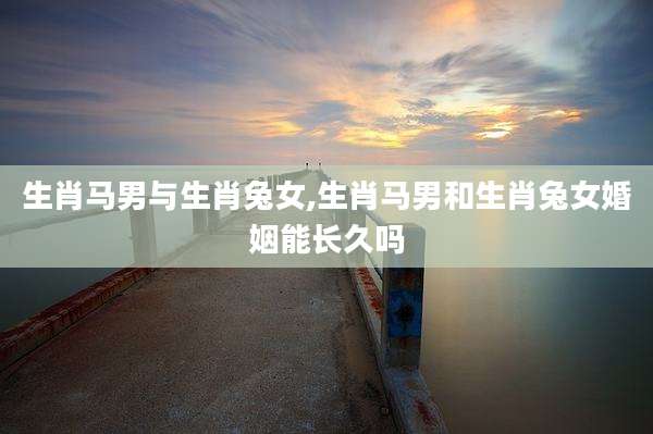 生肖马男与生肖兔女,生肖马男和生肖兔女婚姻能长久吗