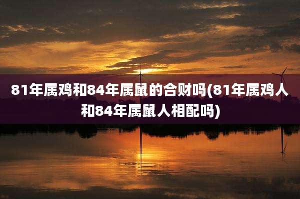 81年属鸡和84年属鼠的合财吗(81年属鸡人和84年属鼠人相配吗)