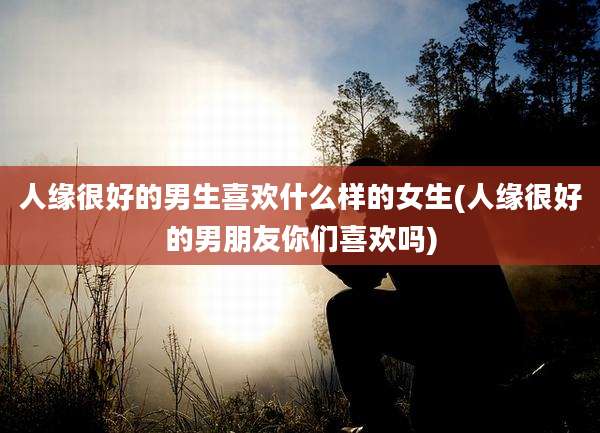 人缘很好的男生喜欢什么样的女生(人缘很好的男朋友你们喜欢吗)