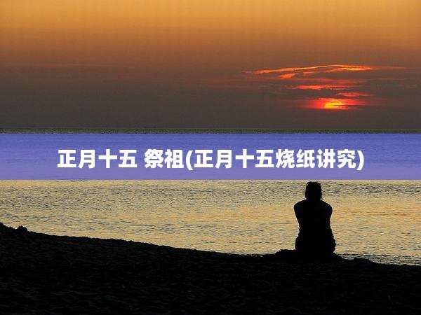 正月十五 祭祖(正月十五烧纸讲究)
