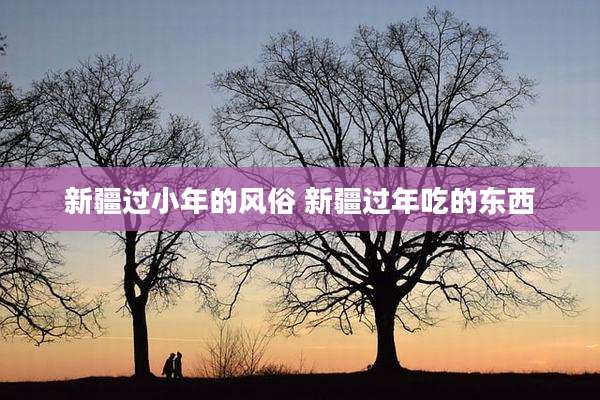 新疆过小年的风俗 新疆过年吃的东西