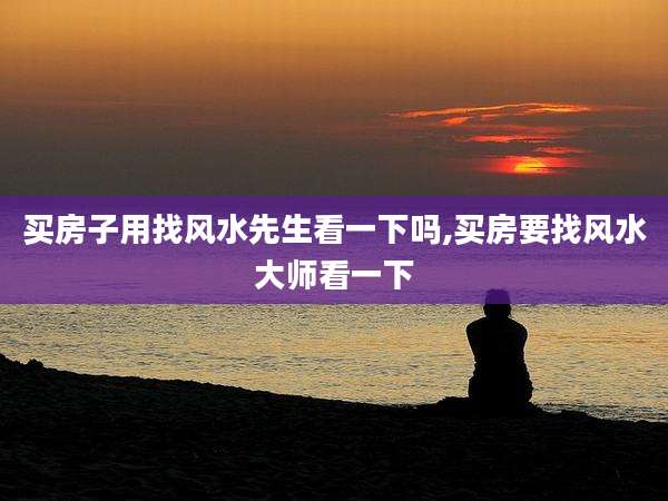 买房子用找风水先生看一下吗,买房要找风水大师看一下