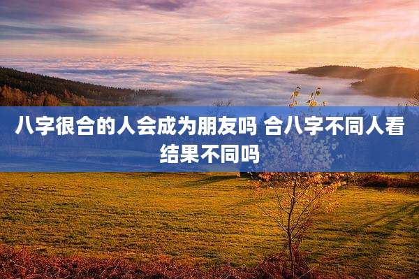 八字很合的人会成为朋友吗 合八字不同人看结果不同吗