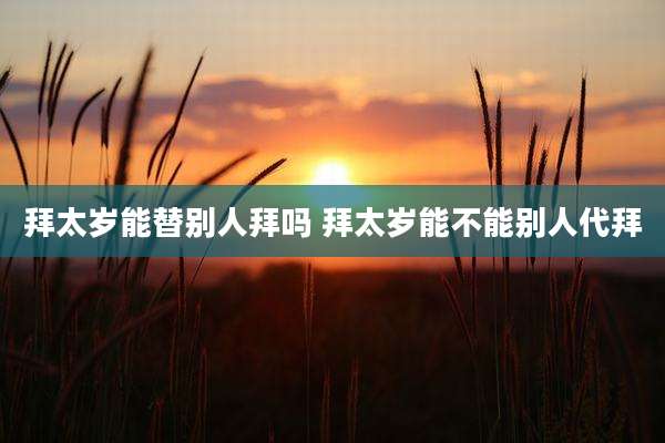 拜太岁能替别人拜吗 拜太岁能不能别人代拜