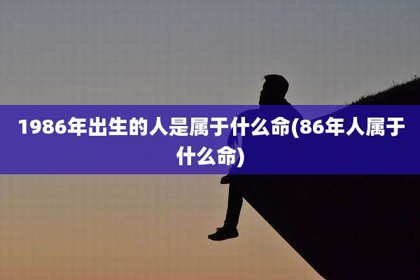 1986年出生的人是属于什么命(86年人属于什么命)