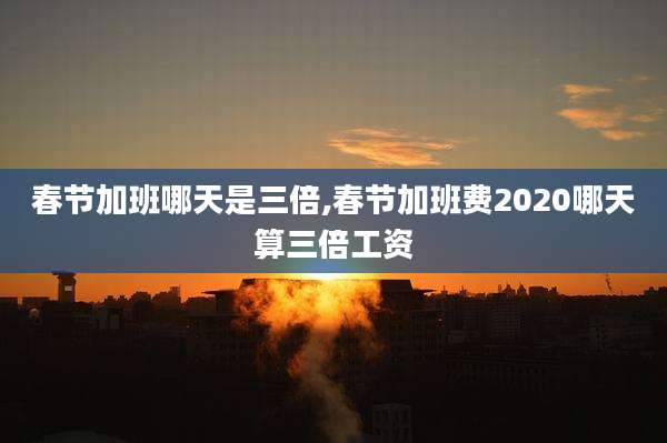 春节加班哪天是三倍,春节加班费2020哪天算三倍工资