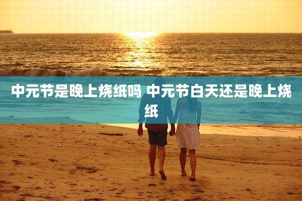 中元节是晚上烧纸吗 中元节白天还是晚上烧纸