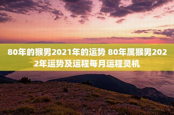 80年的猴男2021年的运势 80年属猴男2022年运势及运程每月运程灵机