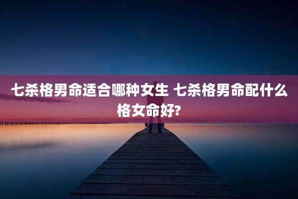 七杀格男命适合哪种女生 七杀格男命配什么格女命好?