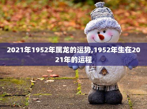 2021年1952年属龙的运势,1952年生在2021年的运程