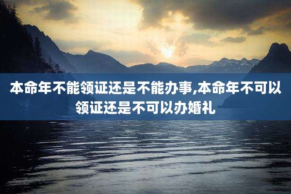 本命年不能领证还是不能办事,本命年不可以领证还是不可以办婚礼