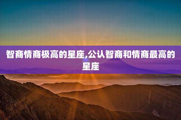 智商情商极高的星座,公认智商和情商最高的星座