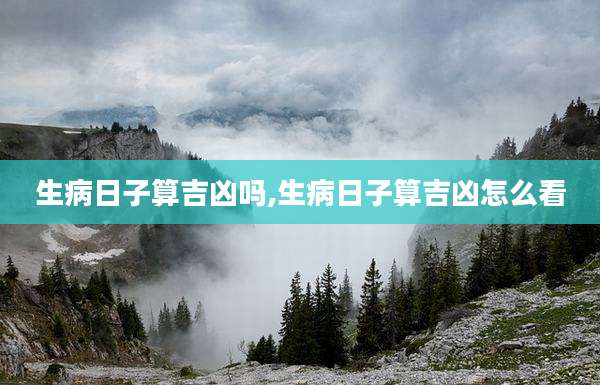 生病日子算吉凶吗,生病日子算吉凶怎么看
