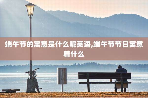 端午节的寓意是什么呢英语,端午节节日寓意着什么