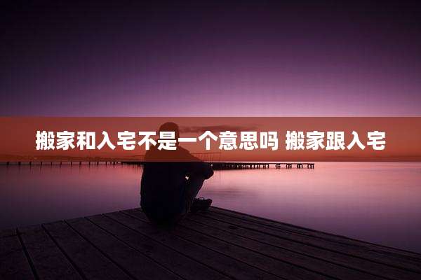 搬家和入宅不是一个意思吗 搬家跟入宅
