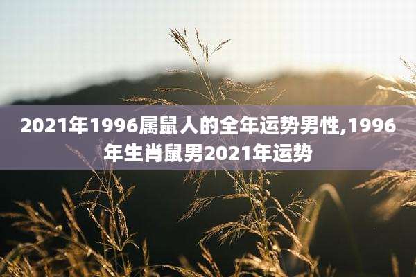 2021年1996属鼠人的全年运势男性,1996年生肖鼠男2021年运势