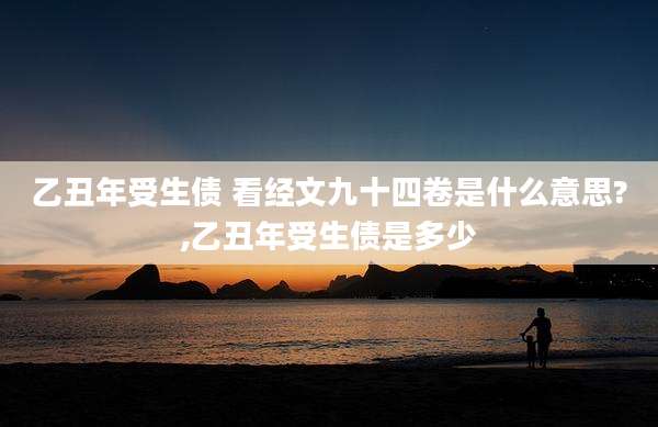 乙丑年受生债 看经文九十四卷是什么意思?,乙丑年受生债是多少