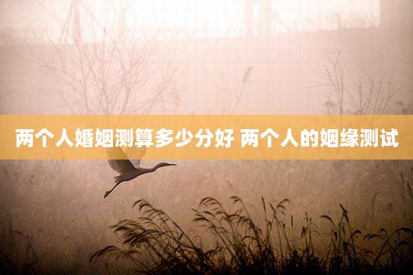 两个人婚姻测算多少分好 两个人的姻缘测试