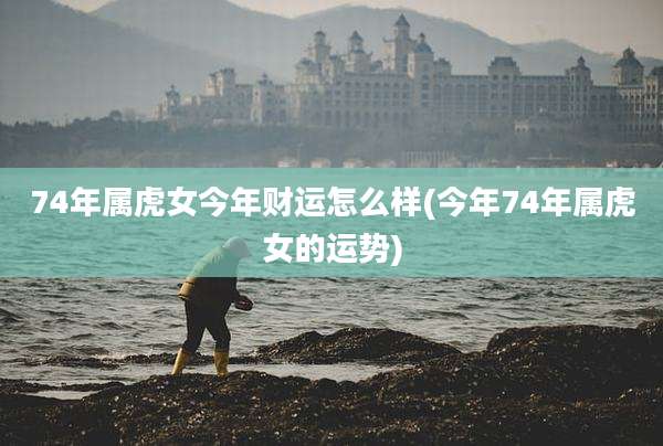 74年属虎女今年财运怎么样(今年74年属虎女的运势)