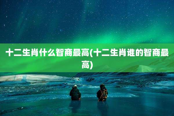 十二生肖什么智商最高(十二生肖谁的智商最高)