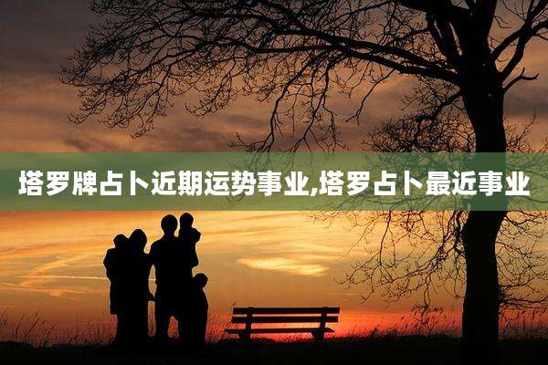 塔罗牌占卜近期运势事业,塔罗占卜最近事业