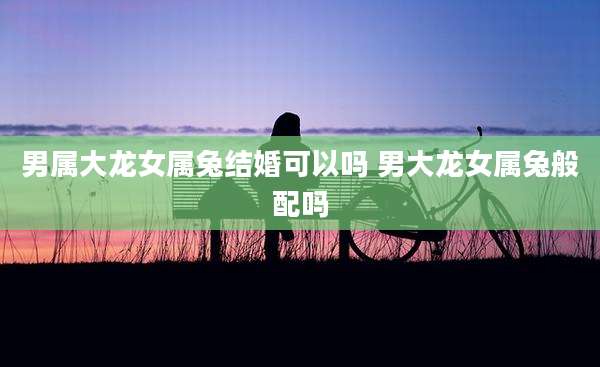 男属大龙女属兔结婚可以吗 男大龙女属兔般配吗