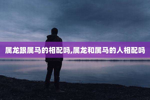 属龙跟属马的相配吗,属龙和属马的人相配吗