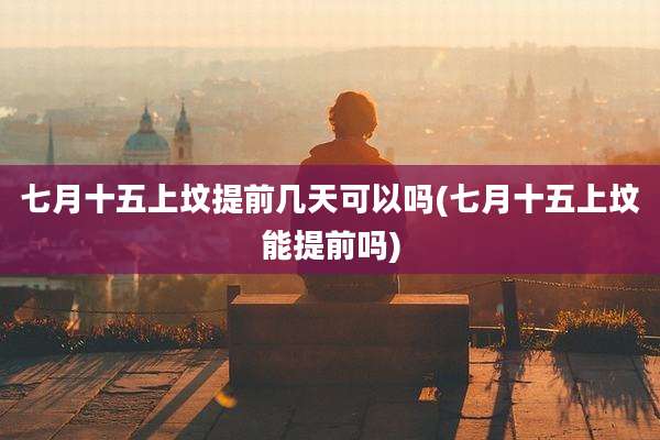 七月十五上坟提前几天可以吗(七月十五上坟能提前吗)
