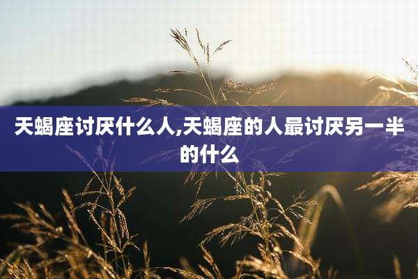 天蝎座讨厌什么人,天蝎座的人最讨厌另一半的什么