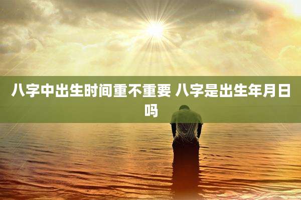八字中出生时间重不重要 八字是出生年月日吗