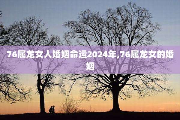 76属龙女人婚姻命运2024年,76属龙女的婚姻