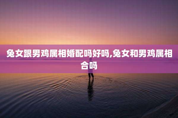 兔女跟男鸡属相婚配吗好吗,兔女和男鸡属相合吗