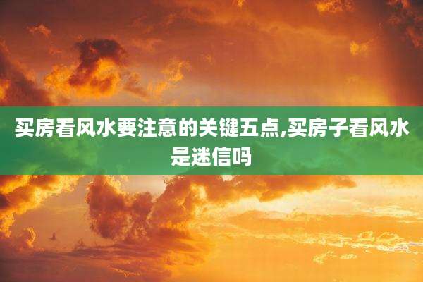 买房看风水要注意的关键五点,买房子看风水是迷信吗