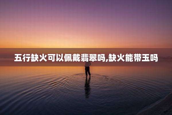 五行缺火可以佩戴翡翠吗,缺火能带玉吗