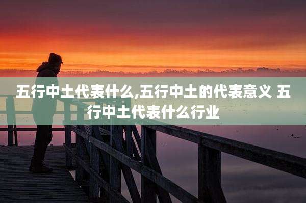 五行中土代表什么,五行中土的代表意义 五行中土代表什么行业