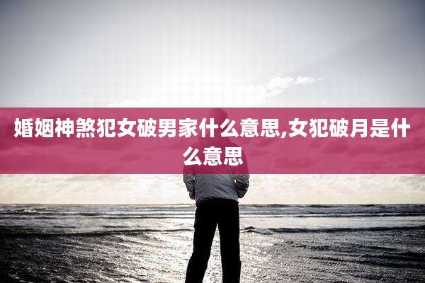 婚姻神煞犯女破男家什么意思,女犯破月是什么意思