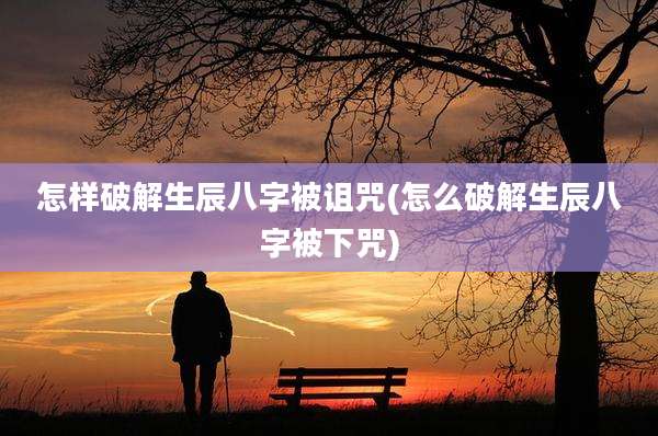 怎样破解生辰八字被诅咒(怎么破解生辰八字被下咒)